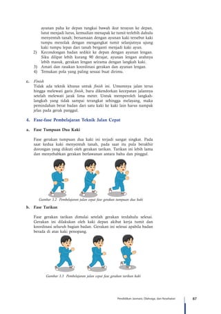 87Pendidikan Jasmani, Olahraga, dan Kesehatan
ayunan paha ke depan tungkai bawah ikut terayun ke depan,
lutut menjadi lurus, kemudian menapak ke tumit terlebih dahulu
menyentuh tanah; bersamaan dengan ayunan kaki tersebut kaki
tumpu menolak dengan mengangkat tumit selanjutnya ujung
kaki tumpu lepas dari tanah berganti menjadi kaki ayun.
2)	 Kecondongan badan sedikit ke depan dengan ayunan lengan.
Siku dilipat lebih kurang 90 derajat, ayunan lengan arahnya
lebih masuk, gerakan lengan seirama dengan langkah kaki.
3)	 Amati dan rasakan koordinasi gerakan dan ayunan lengan.
4)	 Temukan pola yang paling sesuai buat dirimu.
c.	 Finish
Tidak ada teknik khusus untuk finish ini. Umumnya jalan terus
hingga melewati garis finish, baru dikendorkan kecepatan jalannya
setelah melewati jarak lima meter. Untuk memperoleh langkah-
langkah yang tidak sampai terangkat sehingga melayang, maka
pemindahan berat badan dari satu kaki ke kaki lain harus nampak
jelas pada gerak panggul.
4.	 Fase-fase Pembelajaran Teknik Jalan Cepat
a.	 Fase Tumpuan Dua Kaki
Fase gerakan tumpuan dua kaki ini terjadi sangat singkat. Pada
saat kedua kaki menyentuh tanah, pada saat itu pula berakhir
dorongan yang diikuti oleh gerakan tarikan. Tarikan ini lebih lama
dan menyebabkan gerakan berlawanan antara bahu dan pinggul.
b.	 Fase Tarikan
Fase gerakan tarikan dimulai setelah gerakan terdahulu selesai.
Gerakan ini dilakukan oleh kaki depan akibat kerja tumit dan
koordinasi seluruh bagian badan. Gerakan ini selesai apabila badan
berada di atas kaki penopang.
Gambar 3.3 Pembelajaran jalan cepat fase gerakan tarikan kaki
Gambar 3.2 Pembelajaran jalan cepat fase gerakan tumpuan dua kaki
 