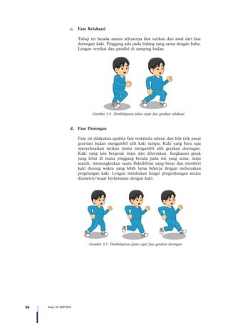 88 Kelas VII SMP/MTs
c.	 Fase Relaksasi
Tahap ini barada antara selesainya fase tarikan dan awal dari fase
dorongan kaki. Pinggang ada pada bidang yang sama dengan bahu.
Lengan vertikal dan parallel di samping badan.
Gambar 3.4 Pembelajaran jalan cepat fase gerakan relaksasi
d.	 Fase Dorongan
Fase ini dilakukan apabila fase terdahulu selesai dan bila titik pusat
gravitasi badan mengambil alih kaki tumpu. Kaki yang baru saja
menyelesaikan tarikan mulai mengambil alih gerakan dorongan.
Kaki yang lain bergerak maju dan diluruskan. Jangkauan gerak
yang lebar di mana pinggang berada pada sisi yang sama, maju
searah, memungkinkan suatu fleksibilitas yang besar dan memberi
kaki dorong waktu yang lebih lama bekerja dengan meluruskan
pergelangan kaki. Lengan melakukan fungsi pengimbangan secara
diametris/wajar berlawanan dengan kaki.
Gambar 3.5 Pembelajaran jalan cepat fase gerakan dorongan
 