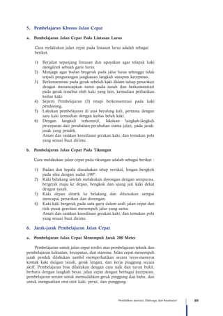 89Pendidikan Jasmani, Olahraga, dan Kesehatan
5.	 Pembelajaran Khusus Jalan Cepat
a.	 Pembelajaran Jalan Cepat Pada Lintasan Lurus
Cara melakukan jalan cepat pada lintasan lurus adalah sebagai 	
berikut.
1)	 Berjalan sepanjang lintasan dan upayakan agar telapak kaki
mengikuti sebuah garis lurus.
2)	 Menjaga agar badan bergerak pada jalur lurus sehingga tidak
terjadi pengurangan jangkauan langkah ataupun kecepatan.
3)	 Berkonsentrasi pada gerak sebelah kaki dalam tahap penarikan
dengan menancapkan tumit pada tanah dan berkonsentrasi
pada gerak tersebut oleh kaki yang lain, kemudian perhatikan
kedua kaki.
4)	 Seperti Pembelajaran (3) tetapi berkonsentrasi pada kaki
pendorong.	
5)	 Lakukan pembelajaran di atas berulang kali, pertama dengan
satu kaki kemudian dengan kedua belah kaki.
6)	 Dengan langkah terkontrol, lakukan langkah-langkah
percepatan dan perubahan-perubahan irama jalan, pada jarak-
jarak yang pendek.
	 Amati dan rasakan koordinasi gerakan kaki, dan temukan pola
yang sesuai buat dirimu.
b.	 Pembelajaran Jalan Cepat Pada Tikungan
	 Cara melakukan jalan cepat pada tikungan adalah sebagai berikut :
1)	 Badan dan kepala diusahakan tetap vertikal, lengan bengkok
pada siku dengan sudut ±90º.
2)	 Kaki belakang setelah melakukan dorongan dengan sempurna,
bergerak maju ke depan, bengkok dan ujung jari kaki dekat
dengan tanah.
3)	 Kaki depan ditarik ke belakang dan diluruskan sampai
mencapai penarikan dan dorongan.
4)	 Kaki-kaki bergerak pada satu garis dalam arah jalan cepat dan
titik pusat gravitasi menempuh jalur yang sama.
	 Amati dan rasakan koordinasi gerakan kaki, dan temukan pola
yang sesuai buat dirimu.
6.	 Jarak-jarak Pembelajaran Jalan Cepat
a.	 Pembelajaran Jalan Cepat Menempuh Jarak 200 Meter
Pembelajaran untuk jalan cepat terdiri atas pembelajaran teknik dan
pembelajaran kekuatan, kecepatan, dan stamina. Jalan cepat menempuh
jarak pendek dilakukan sambil memperhatikan secara terus-menerus
kontak kaki dengan tanah, gerak lengan, dan kerja pinggung secara
aktif. Pembelajaran bisa dilakukan dengan cara naik dan turun bukit,
berbaris dengan langkah besar, jalan cepat dengan berbagai kecepatan,
pembelajaran senam untuk memudahkan gerak pinggung dan bahu, dan
untuk menguatkan otot-otot kaki, perut, dan punggung.
 