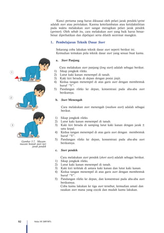 92 Kelas VII SMP/MTs
Kunci pertama yang harus dikuasai oleh pelari jarak pendek/sprint
adalah start atau pertolakan. Karena keterlambatan atau ketidaktelitian
pada waktu melakukan start sangat merugikan pelari jarak pendek
(sprinter). Oleh sebab itu, cara melakukan start yang baik harus benar-
benar diperhatikan dan dipelajari serta dilatih secermat mungkin.
1.	 Pembelajaran Teknik Dasar Start
	 Sekarang coba lakukan teknik dasar start seperti berikut ini.
	 Kemudian temukan pola teknik dasar start yang sesuai buat kamu.
a.	 Start Panjang
Cara melakukan start panjang (long start) adalah sebagai berikut.
1)	 Sikap jongkok rileks.
2)	 Lutut kaki kanan menempel di tanah.
3)	 Kaki kiri berada di depan dengan posisi jinjit.
4)	 Kedua tangan menempel di atas garis start dengan membentuk
huruf “V”.
5)	 Pandangan rileks ke depan, konsentrasi pada aba-aba start
berikutnya.
b.	 Start Menengah
	 Cara melakukan start menengah (medium start) adalah sebagai
berikut.
1)	 Sikap jongkok rileks.
2)	 Lutut kaki kanan menempel di tanah.
3)	 Kaki kiri berada di samping lutut kaki kanan dengan jarak ±
satu kepal.
4)	 Kedua tangan menempel di atas garis start dengan membentuk
huruf “V”.
5)	 Pandangan rileks ke depan, konsentrasi pada aba-aba start
berikutnya.
c.	 Start pendek
	 Cara melakukan start pendek (short start) adalah sebagai berikut.
1)	 Sikap jongkok rileks.
2)	 Lutut kaki kanan menempel di tanah.
3)	 Kaki kiri terletak di antara kaki kanan dan lutut kaki kanan.
4)	 Kedua tangan menempel di atas garis start dengan membentuk
huruf “V”.
5)	 Pandangan rileks ke depan, dan konsentrasi pada aba-aba start
berikutnya.
	 Coba kamu lakukan ke tiga start tersebut, kemudian amati dan 	
	rasakan start mana yang cocok dan mudah kamu lakukan.
1
2
3
Gambar 3.7. Macam-
macam bentuk start lari
jarak pendek
 