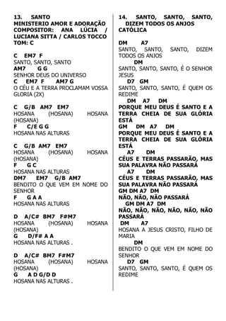 13. SANTO 
MINISTERIO AMOR E ADORAÇÃO 
COMPOSITOR: ANA LÚCIA / 
LUCIANA SITTA / CARLOS TOCCO 
TOM: C 
C EM7 F 
SANTO, SANTO, SANTO 
AM7 G G 
SENHOR DEUS DO UNIVERSO 
C EM7 F AM7 G 
O CÉU E A TERRA PROCLAMAM VOSSA 
GLORIA (2X) 
C G/B AM7 EM7 
HOSANA (HOSANA) HOSANA 
(HOSANA) 
F C/E G G 
HOSANA NAS ALTURAS 
C G/B AM7 EM7 
HOSANA (HOSANA) HOSANA 
(HOSANA) 
F G C 
HOSANA NAS ALTURAS 
DM7 EM7 G/B AM7 
BENDITO O QUE VEM EM NOME DO 
SENHOR 
F G A A 
HOSANA NAS ALTURAS 
D A/C# BM7 F#M7 
HOSANA (HOSANA) HOSANA 
(HOSANA) 
G D/F# A A 
HOSANA NAS ALTURAS . 
D A/C# BM7 F#M7 
HOSANA (HOSANA) HOSANA 
(HOSANA) 
G A D G/D D 
HOSANA NAS ALTURAS . 
14. SANTO, SANTO, SANTO, 
DIZEM TODOS OS ANJOS 
CATÓLICA 
DM A7 
SANTO, SANTO, SANTO, DIZEM 
TODOS OS ANJOS 
DM 
SANTO, SANTO, SANTO, É O SENHOR 
JESUS 
D7 GM 
SANTO, SANTO, SANTO, É QUEM OS 
REDIME 
DM A7 DM 
PORQUE MEU DEUS É SANTO E A 
TERRA CHEIA DE SUA GLÓRIA 
ESTÁ 
GM DM A7 DM 
PORQUE MEU DEUS É SANTO E A 
TERRA CHEIA DE SUA GLÓRIA 
ESTÁ 
A7 DM 
CÉUS E TERRAS PASSARÃO, MAS 
SUA PALAVRA NÃO PASSARÁ 
A7 DM 
CÉUS E TERRAS PASSARÃO, MAS 
SUA PALAVRA NÃO PASSARÁ 
GM DM A7 DM 
NÃO, NÃO, NÃO PASSARÁ 
GM DM A7 DM 
NÃO, NÃO, NÃO, NÃO, NÃO, NÃO 
PASSARÁ 
DM A7 
HOSANA A JESUS CRISTO, FILHO DE 
MARIA 
DM 
BENDITO O QUE VEM EM NOME DO 
SENHOR 
D7 GM 
SANTO, SANTO, SANTO, É QUEM OS 
REDIME 
 