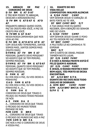 15. ABRAÇO DE PAZ / 
CORDEIRO DE DEUS 
D F# BM G A7 D A7 
É TÃO BOM PODER TE ABRAÇAR, 
DESEJAR A VERDADEIRA PAZ. 
D F# BM G A7 D A7 G A7 D 
A7 
ENQUANTO ABRAÇO QUERO DIZER, 
PAZ DE CRISTO PRA VOCÊ, A PAZ DE 
CRISTO PRA VOCÊ. 
D F# BM G A7 D A7 
NESSA NOSSA CAMINHADA QUE NOS 
LEVA AO PAI. 
D F# BM G A7 D A7 G A7 D A7 
COM JESUS NÃO TEMEREMOS, JUNTOS 
SOMOS MAIS, JUNTOS SOMOS MAIS 
(MUITO MAIS) 
D F#M G A7 F# BM E A7 
PERDOAR, QUANTO DEVO PERDOAR? 
SÓ ASSIM É QUE SE TEM PERDÃO, 
SEMPRE PERDOAR. 
D F#M G A7 F# BM G A7 D A7 
PERDOAR, QUANTO DEVO PERDOAR? 
SÓ ASSIM É QUE SE TEM PERDÃO, 
SEMPRE PERDOAR. 
D F#M G A7 
EU VOS DOU A PAZ, EU VOS DEIXO A 
MINHA PAZ 
E A D F#M G A7 D 
EU VOS DOU A PAZ, EU VOS DEIXO A 
MINHA PAZ A...A... 
E F#M D A E 
CORDEIRO DE DEUS QUE TIRAIS O 
PECADO DO MUNDO TENDE PIEDADE 
DE NÓS 
A E F#M D A E 
A... CORDEIRO DE DEUS QUE TIRAIS 
O PECADO DO MUNDO TENDE 
PIEDADE DE NÓS 
F#M C#M D BM E 
A... CORDEIRO DE DEUS QUE TIRAIS 
O PECADO DO MUNDO DAÍ NOS A PAZ 
F#M C#M D BM E A 
DAÍ NOS A PAZ O CORDEIRO DE DEUS 
A VOSSA PAZ. 
16. DIANTE DO REI 
VIDA RELUZ 
COMPOSITOR: WALMIR ALENCAR 
A E/G# F#M7 C#M7 
VEM SENHOR JESUS! O CORAÇÃO JÁ 
BATE FORTE AO TE VER, 
D7 BM7 C#M7 BM7 E/7 
A TUA GRAÇA HOJE EU QUERO 
RECEBER, SEM A BENÇÃO DO SENHOR 
NÃO SEI VIVER. 
A E/G# F#M7 C#M7 
VEM SENHOR JESUS! OLHAR O POVO 
AO TEU REDOR ME FAZ LEMBRAR 
D7 BM7 C#M7 
A MULTIDÃO LÁ NO CAMINHO A TE 
ESPERAR 
BM7 E/7 
VEM Ó SANTO DE ISRAEL PASSAR 
TAMBÉM NESTE LUGAR. 
D7 E/D C#M7 F#M7 
É O REI! A NOSSA FRENTE ESTÁ! É 
FELIZ QUEM O ADORAR. 
D7 E/D C#M7 F#M7 
É JESUS, O NOSSO MESTRE E REI! 
BEM AQUI, TÃO PERTO SE DEIXA 
ENCONTRAR. 
D7 A/C# BM7 E/7 A 
DIANTE DO REI DOS REIS TODO 
JOELHO SE DOBRARÁ. 
A D7M BM7 C#M7 F#M7 
D7M A/C# BM7 BM7/A G7M 
D/F# E E 
 