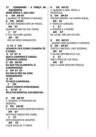 17. COMUNHÃO : A FORÇA DA 
EUCARISTIA 
IRMÃ MÍRIA T. KOLLING 
G EM AM D7 
1.QUANDO TE DOMINA O CANSAÇO. 
G EM AM B7 
E JÁ NÃO PUDERES DAR UM PASSO, 
EM G7 
QUANDO O BEM AO MAL CEDER, 
C E7 
E TUA VIDA NÃO QUISER 
AM D7 
VER UM NOVO AMANHECER: 
G G7 C CM 
LEVANTA-TE E COME! LEVANTA-TE 
E COME! 
G A7 D7 G 
QUE O CAMINHO É LONGO, 
CAMINHO LONGO! 
G EM AM D7 
EU SOU TEU ALIMENTO, Ó 
CAMINHEIRO! 
G EM A7 D7 
EU SOU O PÃO DA VIDA 
VERDADEIRO! 
G G7 
TE FAÇO CAMINHAR, 
C CM 
VALE E MONTE ATRAVESSAR, 
G A7 D7 G 
PELA EUCARISTIA, EUCARISTIA! 
G EM AM D7 
2. QUANDO TE PERDERES NO 
DESERTO, 
G EM AM B7 
E A MORTE ENTÃO SENTIRES PERTO, 
EM G7 
SEM MAIS FORÇAS PRA SUBIR, 
C E7 
SEM CORAGEM DE ASSUMIR 
AM D7 
O QUE DEUS DE TI PERDI 
G EM AM D7 
3. QUANDO A DOR, MEDO, A 
INCERTEZA, 
G EM AM B7 
TENTAM APAGAR TUA CHAMA ACESA, 
EM G7 
E TIRAR DO CORAÇÃO 
C E7 
A ALEGRIA E A PAIXÃO 
AM D7 
DE LUTAR, NÃO SER EM VÃO: 
G EM AM D7 
. QUANDO NÃO ACHARES O CAMINHO, 
G EM AM B7 
TRISTE E ABATIDO, VAIS SOZINHO, 
EM G7 
O OLHAR SEM BRILHO E LUZ, 
C E7 
SOB O PESO DE TUA CRUZ, 
AM D7 
QUE A LUGAR NENHUM CONDUZ: 
 