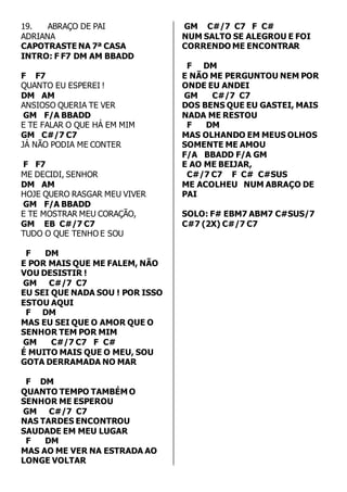 19. ABRAÇO DE PAI 
ADRIANA 
CAPOTRASTE NA 7ª CASA 
INTRO: F F7 DM AM BBADD 
F F7 
QUANTO EU ESPEREI ! 
DM AM 
ANSIOSO QUERIA TE VER 
GM F/A BBADD 
E TE FALAR O QUE HÁ EM MIM 
GM C#/7 C7 
JÁ NÃO PODIA ME CONTER 
F F7 
ME DECIDI, SENHOR 
DM AM 
HOJE QUERO RASGAR MEU VIVER 
GM F/A BBADD 
E TE MOSTRAR MEU CORAÇÃO, 
GM EB C#/7 C7 
TUDO O QUE TENHO E SOU 
F DM 
E POR MAIS QUE ME FALEM, NÃO 
VOU DESISTIR ! 
GM C#/7 C7 
EU SEI QUE NADA SOU ! POR ISSO 
ESTOU AQUI 
F DM 
MAS EU SEI QUE O AMOR QUE O 
SENHOR TEM POR MIM 
GM C#/7 C7 F C# 
É MUITO MAIS QUE O MEU, SOU 
GOTA DERRAMADA NO MAR 
F DM 
QUANTO TEMPO TAMBÉM O 
SENHOR ME ESPEROU 
GM C#/7 C7 
NAS TARDES ENCONTROU 
SAUDADE EM MEU LUGAR 
F DM 
MAS AO ME VER NA ESTRADA AO 
LONGE VOLTAR 
GM C#/7 C7 F C# 
NUM SALTO SE ALEGROU E FOI 
CORRENDO ME ENCONTRAR 
F DM 
E NÃO ME PERGUNTOU NEM POR 
ONDE EU ANDEI 
GM C#/7 C7 
DOS BENS QUE EU GASTEI, MAIS 
NADA ME RESTOU 
F DM 
MAS OLHANDO EM MEUS OLHOS 
SOMENTE ME AMOU 
F/A BBADD F/A GM 
E AO ME BEIJAR, 
C#/7 C7 F C# C#SUS 
ME ACOLHEU NUM ABRAÇO DE 
PAI 
SOLO: F# EBM7 ABM7 C#SUS/7 
C#7 (2X) C#/7 C7 
 