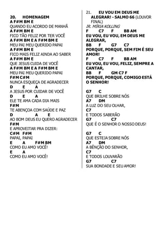 20. HOMENAGEM 
A F#M BM E 
QUANDO EU ACORDO DE MANHÃ 
A F#M BM E 
FICO TÃO FELIZ POR TER VOCÊ 
A F#M BM E A F#M BM E 
MEU PAI MEU QUERIDO PAPAI 
A F#M BM E 
FICO MAIS FELIZ AINDA AO SABER 
A F#M BM E 
QUE JESUS CUIDA DE VOCÊ 
A F#M BM E A F#M BM E 
MEU PAI MEU QUERIDO PAPAI 
F#M C#M 
NUNCA ESQUEÇA DE AGRADECER 
D E A 
A JESUS POR CUIDAR DE VOCÊ 
D E A 
ELE TE AMA CADA DIA MAIS 
F#M 
TE ABENÇOA COM SAÚDE E PAZ 
D A E 
AO BOM DEUS EU QUERO AGRADECER 
F#M 
E APROVEITAR PRA DIZER: 
C#M F#M 
PAPAI, PAPAI 
E A F#M BM 
COMO EU AMO VOCÊ! 
E A 
COMO EU AMO VOCÊ! 
21. EU VOU EM DEUS ME 
ALEGRAR! - SALMO 66 (LOUVOR 
FINAL) 
IR. MÍRIA KOLLING 
F C7 F BB AM 
EU VOU, EU VOU, EM DEUS ME 
ALEGRAR, 
BB F G7 C7 
PORQUE, PORQUE, SEM FIM É SEU 
AMOR! 
F C7 F BB AM 
EU VOU, EU VOU, FELIZ, SEMPRE A 
CANTAR, 
BB F GM C7 F 
PORQUE, PORQUE, COMIGO ESTÁ 
O SENHOR! 
G7 C 
QUE BRILHE SOBRE NÓS 
A7 DM 
A LUZ DO SEU OLHAR, 
C7 
E TODOS SABERÃO 
G7 C7 
QUE É O SENHOR O NOSSO DEUS! 
G7 C 
QUE ESTEJA SOBRE NÓS 
A7 DM 
A BÊNÇÃO DO SENHOR, 
C7 
E TODOS LOUVARÃO 
G7 C7 
SUA BONDADE E SEU AMOR! 
 