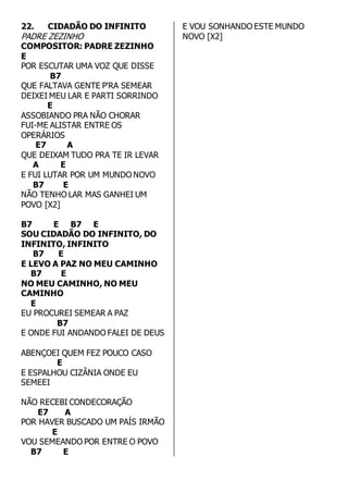 22. CIDADÃO DO INFINITO 
PADRE ZEZINHO 
COMPOSITOR: PADRE ZEZINHO 
E 
POR ESCUTAR UMA VOZ QUE DISSE 
B7 
QUE FALTAVA GENTE P'RA SEMEAR 
DEIXEI MEU LAR E PARTI SORRINDO 
E 
ASSOBIANDO PRA NÃO CHORAR 
FUI-ME ALISTAR ENTRE OS 
OPERÁRIOS 
E7 A 
QUE DEIXAM TUDO PRA TE IR LEVAR 
A E 
E FUI LUTAR POR UM MUNDO NOVO 
B7 E 
NÃO TENHO LAR MAS GANHEI UM 
POVO [X2] 
B7 E B7 E 
SOU CIDADÃO DO INFINITO, DO 
INFINITO, INFINITO 
B7 E 
E LEVO A PAZ NO MEU CAMINHO 
B7 E 
NO MEU CAMINHO, NO MEU 
CAMINHO 
E 
EU PROCUREI SEMEAR A PAZ 
B7 
E ONDE FUI ANDANDO FALEI DE DEUS 
ABENÇOEI QUEM FEZ POUCO CASO 
E 
E ESPALHOU CIZÂNIA ONDE EU 
SEMEEI 
NÃO RECEBI CONDECORAÇÃO 
E7 A 
POR HAVER BUSCADO UM PAÍS IRMÃO 
E 
VOU SEMEANDO POR ENTRE O POVO 
B7 E 
E VOU SONHANDO ESTE MUNDO 
NOVO [X2] 
