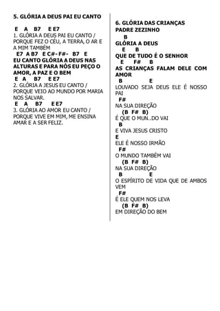 5. GLÓRIA A DEUS PAI EU CANTO 
E A B7 E E7 
1. GLÓRIA A DEUS PAI EU CANTO / 
PORQUE FEZ O CÉU, A TERRA, O AR E 
A MIM TAMBÉM 
E7 A B7 E C#- F#- B7 E 
EU CANTO GLÓRIA A DEUS NAS 
ALTURAS E PARA NÓS EU PEÇO O 
AMOR, A PAZ E O BEM 
E A B7 E E7 
2. GLÓRIA A JESUS EU CANTO / 
PORQUE VEIO AO MUNDO POR MARIA 
NOS SALVAR. 
E A B7 E E7 
3. GLÓRIA AO AMOR EU CANTO / 
PORQUE VIVE EM MIM, ME ENSINA 
AMAR E A SER FELIZ. 
6. GLÓRIA DAS CRIANÇAS 
PADRE ZEZINHO 
B 
GLÓRIA A DEUS 
E B 
QUE DE TUDO É O SENHOR 
E F# B 
AS CRIANÇAS FALAM DELE COM 
AMOR 
B E 
LOUVADO SEJA DEUS ELE É NOSSO 
PAI 
F# 
NA SUA DIREÇÃO 
(B F# B) 
É QUE O MUN..DO VAI 
B 
E VIVA JESUS CRISTO 
E 
ELE É NOSSO IRMÃO 
F# 
O MUNDO TAMBÉM VAI 
(B F# B) 
NA SUA DIREÇÃO 
B E 
O ESPÍRITO DE VIDA QUE DE AMBOS 
VEM 
F# 
É ELE QUEM NOS LEVA 
(B F# B) 
EM DIREÇÃO DO BEM 
 