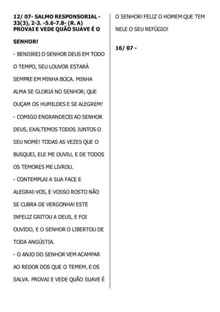 12/ 07- SALMO RESPONSORIAL - 
33(3), 2-3. -5.6-7.8- (R. A) 
PROVAI E VEDE QUÃO SUAVE É O 
SENHOR! 
- BENDIREI O SENHOR DEUS EM TODO 
O TEMPO, SEU LOUVOR ESTARÁ 
SEMPRE EM MINHA BOCA. MINHA 
ALMA SE GLORIA NO SENHOR; QUE 
OUÇAM OS HUMILDES E SE ALEGREM! 
- COMIGO ENGRANDECEI AO SENHOR 
DEUS, EXALTEMOS TODOS JUNTOS O 
SEU NOME! TODAS AS VEZES QUE O 
BUSQUEI, ELE ME OUVIU, E DE TODOS 
OS TEMORES ME LIVROU. 
- CONTEMPLAI A SUA FACE E 
ALEGRAI-VOS, E VOSSO ROSTO NÃO 
SE CUBRA DE VERGONHA! ESTE 
INFELIZ GRITOU A DEUS, E FOI 
OUVIDO, E O SENHOR O LIBERTOU DE 
TODA ANGÚSTIA. 
- O ANJO DO SENHOR VEM ACAMPAR 
AO REDOR DOS QUE O TEMEM, E OS 
SALVA. PROVAI E VEDE QUÃO SUAVE É 
O SENHOR! FELIZ O HOMEM QUE TEM 
NELE O SEU REFÚGIO! 
16/ 07 - 
 