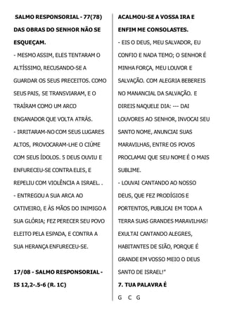 SALMO RESPONSORIAL - 77(78) 
DAS OBRAS DO SENHOR NÃO SE 
ESQUEÇAM. 
- MESMO ASSIM, ELES TENTARAM O 
ALTÍSSIMO, RECUSANDO-SE A 
GUARDAR OS SEUS PRECEITOS. COMO 
SEUS PAIS, SE TRANSVIARAM, E O 
TRAÍRAM COMO UM ARCO 
ENGANADOR QUE VOLTA ATRÁS. 
- IRRITARAM-NO COM SEUS LUGARES 
ALTOS, PROVOCARAM-LHE O CIÚME 
COM SEUS ÍDOLOS. 5 DEUS OUVIU E 
ENFURECEU-SE CONTRA ELES, E 
REPELIU COM VIOLÊNCIA A ISRAEL. . 
- ENTREGOU A SUA ARCA AO 
CATIVEIRO, E ÀS MÃOS DO INIMIGO A 
SUA GLÓRIA; FEZ PERECER SEU POVO 
ELEITO PELA ESPADA, E CONTRA A 
SUA HERANÇA ENFURECEU-SE. 
17/08 - SALMO RESPONSORIAL - 
IS 12,2-.5-6 (R. 1C) 
ACALMOU-SE A VOSSA IRA E 
ENFIM ME CONSOLASTES. 
- EIS O DEUS, MEU SALVADOR, EU 
CONFIO E NADA TEMO; O SENHOR É 
MINHA FORÇA, MEU LOUVOR E 
SALVAÇÃO. COM ALEGRIA BEBEREIS 
NO MANANCIAL DA SALVAÇÃO. E 
DIREIS NAQUELE DIA: --- DAI 
LOUVORES AO SENHOR, INVOCAI SEU 
SANTO NOME, ANUNCIAI SUAS 
MARAVILHAS, ENTRE OS POVOS 
PROCLAMAI QUE SEU NOME É O MAIS 
SUBLIME. 
- LOUVAI CANTANDO AO NOSSO 
DEUS, QUE FEZ PRODÍGIOS E 
PORTENTOS, PUBLICAI EM TODA A 
TERRA SUAS GRANDES MARAVILHAS! 
EXULTAI CANTANDO ALEGRES, 
HABITANTES DE SIÃO, PORQUE É 
GRANDE EM VOSSO MEIO O DEUS 
SANTO DE ISRAEL!” 
7. TUA PALAVRA É 
G C G 
 