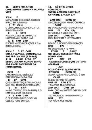 10. SERVO POR AMOR 
COMUNIDADE CATÓLICA PALAVRA 
VIVA 
C#M E 
NUMA NOITE DE FADIGA, SOBRE O 
BARCO EM ALTO MAR 
B Cº C#M 
O CÉU COMEÇA A CLAREAR, A TUA 
REDE ESTÁ VAZIA 
E B C#M 
MAS A VOZ QUE TE CHAMA, TE 
MOSTRARÁ UM OUTRO MAR 
A E F#M C#M 
E SOBRE MUITOS CORAÇÕES A TUA 
REDE LANÇARÁ. 
C#M E B Cº C#M 
DOA A TUA VIDA , COMO MARIA, 
AOS PÉS DA CRUZ (E SERÁS) 
E B A F#M A/C# B7 
SERVO DE CADA HOMEM, SERVO 
POR AMOR, SACERDOTE DA 
HUMANIDADE. 
C#M E 
CAMINHAVAS NO SILÊNCIO, 
ESPERANDO ALÉM DA DOR 
B Cº C#M 
QUE A SEMENTE QUE TU LANÇAVAS, 
NUM BOM TERRENO GERMINASSE. 
E B C#M 
MAS O CORAÇÃO EXULTA PORQUE O 
CAMPO JÁ ESTÁ DOURADO 
A E F#M C#M 
O GRÃO MADURO PELO SOL NO 
CELEIRO PODE ENTRAR. 
11. SÓ EM TI VIVER 
LOUVEMOS 
INTRO: A7M BM7 C#M7 BM7 
C#M7 BM7 E7/ A7M E7/ 
A7M BM7 C#M7 BM 
AS COISAS QUE O MUNDO OFERECIA 
C#M7 
ME IMPEDIRAM DE TE ENCONTRAR 
BM7 E7 A7M E7/ 
DE VER QUE A VIDA É SÓ EM TI 
A7M BM7 C#M7 BM 
MAS TU VIESTE E ME TOCASTES 
C#M7 
BEM NO FUNDO DO MEU CORAÇÃO 
BM7 E7/ 
ME ENSINASTE A TE AMAR 
A7M D E C#M7 
OH! JESUS RECEBE ENTÃO A 
MINHA VIDA 
F#7 BM7 E7 
RECEBE AS COISAS QUE DE TI ME 
AFASTAM 
A7M 
POIS SÓ EM TI QUERO VIVER 
A7M BM7 C#M7 BM 
AGORA QUE O MEU CORAÇÃO É TEU 
C#M7 
QUERO SEMPRE TE LOUVAR 
BM7 E7 A7M E7/ 
TUA VIDA TRANSBORDAR 
A7M BM7 C#M BM 
PARA QUE MAIS GENTE EXPERIMENTE 
C#M7 
TEU AMOR NOS TRANSFORMANDO 
BM7 E7/ 
TUA MÃO A NOS TOCAR 
 