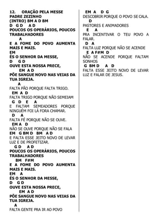 12. ORAÇÃO PELA MESSE 
PADRE ZEZINHO 
(INTRO) BM A D BM 
D G D A D 
POUCOS OS OPERÁRIOS, POUCOS 
TRABALHADORES 
A 
E A FOME DO POVO AUMENTA 
MAIS E MAIS. 
EM 
ÉS O SENHOR DA MESSE, 
D G D 
OUVE ESTA NOSSA PRECE, 
EM A D 
PÕE SANGUE NOVO NAS VEIAS DA 
TUA IGREJA. 
A 
FALTA PÃO PORQUE FALTA TRIGO. 
EM A D 
FALTA TRIGO PORQUE NÃO SEMEIAM 
G D E A 
E FALTAM SEMEADORES PORQUE 
NINGUÉM FOI LÁ FORA CHAMAR. 
D A 
FALTA FÉ PORQUE NÃO SE OUVE. 
EM A D 
NÃO SE OUVE PORQUE NÃO SE FALA 
EM G BM D BM A D 
E FALTA ESSE JEITO NOVO DE LEVAR 
LUZ E DE PROFETIZAR. 
G D A D 
POUCOS OS OPERÁRIOS, POUCOS 
TRABALHADORES 
BM F#M 
E A FOME DO POVO AUMENTA 
MAIS E MAIS. 
EM A 
ÉS O SENHOR DA MESSE, 
D G D 
OUVE ESTA NOSSA PRECE, 
EM A D 
PÕE SANGUE NOVO NAS VEIAS DA 
TUA IGREJA. 
A 
FALTA GENTE PRA IR AO POVO 
EM A D G 
DESCOBRIR PORQUE O POVO SE CALA. 
D 
PASTORES E ANIMADORES 
E A 
PRA INCENTIVAR O TEU POVO A 
FALAR. 
D A 
FALTA LUZ PORQUE NÃO SE ACENDE 
E A F#M D 
NÃO SE ACENDE PORQUE FALTAM 
SONHOS 
G BM D A D 
FALTA ESSE JEITO NOVO DE LEVAR 
LUZ E FALAR DE JESUS. 
 