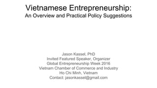 Vietnamese Entrepreneurship:
An Overview and Practical Policy Suggestions
Jason Kassel, PhD
Invited Featured Speaker, Organizer
Global Entrepreneurship Week 2016
Vietnam Chamber of Commerce and Industry
Ho Chi Minh, Vietnam
Contact: jasonkassel@gmail.com
 
