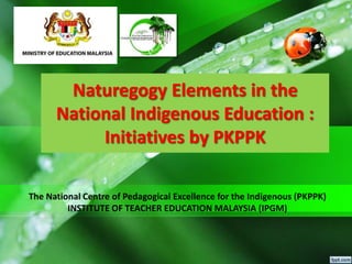 Naturegogy Elements in the
National Indigenous Education :
Initiatives by PKPPK
The National Centre of Pedagogical Excellence for the Indigenous (PKPPK)
INSTITUTE OF TEACHER EDUCATION MALAYSIA (IPGM)
 