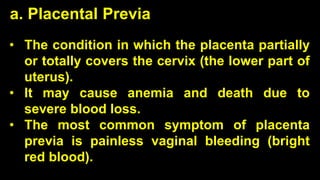 • The condition in which the placenta partially
or totally covers the cervix (the lower part of
uterus).
• It may cause anemia and death due to
severe blood loss.
• The most common symptom of placenta
previa is painless vaginal bleeding (bright
red blood).
a. Placental Previa
 