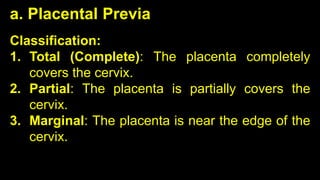 Classification:
1. Total (Complete): The placenta completely
covers the cervix.
2. Partial: The placenta is partially covers the
cervix.
3. Marginal: The placenta is near the edge of the
cervix.
a. Placental Previa
 