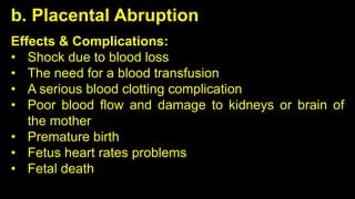 b. Placental Abruption
Effects & Complications:
• Shock due to blood loss
• The need for a blood transfusion
• A serious blood clotting complication
• Poor blood flow and damage to kidneys or brain of
the mother
• Premature birth
• Fetus heart rates problems
• Fetal death
 