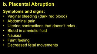 b. Placental Abruption
Symptoms and signs:
• Vaginal bleeding (dark red blood)
• Abdominal pain
• Uterine contractions that doesn't relax.
• Blood in amniotic fluid
• Nausea
• Faint feeling
• Decreased fetal movements
 