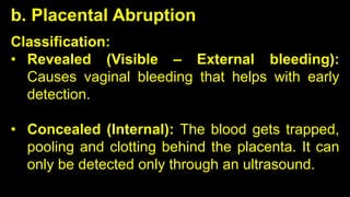 b. Placental Abruption
Classification:
• Revealed (Visible – External bleeding):
Causes vaginal bleeding that helps with early
detection.
• Concealed (Internal): The blood gets trapped,
pooling and clotting behind the placenta. It can
only be detected only through an ultrasound.
 