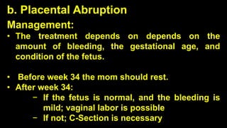 b. Placental Abruption
Management:
• The treatment depends on depends on the
amount of bleeding, the gestational age, and
condition of the fetus.
• Before week 34 the mom should rest.
• After week 34:
− If the fetus is normal, and the bleeding is
mild; vaginal labor is possible
− If not; C-Section is necessary
 