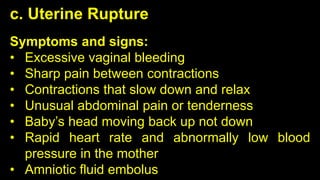 c. Uterine Rupture
Symptoms and signs:
• Excessive vaginal bleeding
• Sharp pain between contractions
• Contractions that slow down and relax
• Unusual abdominal pain or tenderness
• Baby’s head moving back up not down
• Rapid heart rate and abnormally low blood
pressure in the mother
• Amniotic fluid embolus
 