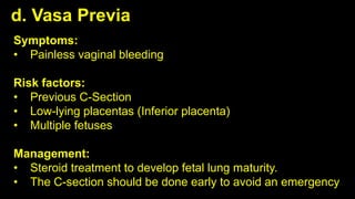 d. Vasa Previa
Symptoms:
• Painless vaginal bleeding
Risk factors:
• Previous C-Section
• Low-lying placentas (Inferior placenta)
• Multiple fetuses
Management:
• Steroid treatment to develop fetal lung maturity.
• The C-section should be done early to avoid an emergency
 