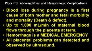 Placental Abnormalities and Hemorrhagic Complications
• Blood loss during pregnancy is a first
cause of both mother and fetal morbidity
and mortality (Death & defect).
• Up to 1,000 mL/min of maternal blood
flows through the placenta at term.
• Hemorrhage is a MEDICAL EMERGENCY
• All placental problems can detected and
observed by ultrasound.
 