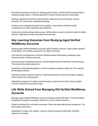 Educational scenarios use them for studying payment flows. Verified histories provide data for
analyzing usage patterns. Practical application involves tracking expenses responsibly.
Business operations benefit from elevated limits. Aged accounts handle larger invoices
smoothly. This streamlines international dealings.
Freelance work integrates through secure receipts. Long-standing verification builds
counterparty trust. Daily interactions gain efficiency.
Investment pursuits leverage stable purses. Verified status ensures consistent access to related
services. Applications enhance diversified financial tools.
Key Learning Outcomes from Studying Aged Verified
WebMoney Accounts
Studying aged verified WebMoney accounts yields valuable outcomes. Users master passport
levels deeply. This clarifies progression from Alias to Personal.
Limit structure comprehension improves. Materials explain thresholds by attestation type.
Outcomes apply to effective planning.
Security protocol knowledge advances. Content details document verification and protections.
This builds online safety awareness.
Compliance understanding deepens. Learners recognize regulatory alignment. This supports
ethical digital practices.
Transaction pattern analysis enhances. Historical data teaches behavioral insights. Applying
these sharpens financial judgment.
Adaptability emerges from system evolution lessons. Aged accounts show policy changes.
Learners anticipate requirements wisely.
Life Skills Gained from Managing Old Verified WebMoney
Accounts
Managing aged verified WebMoney accounts cultivates practical life skills. Financial discipline
strengthens through limit oversight. Habits form around careful monitoring.
Patience develops from verification processes. Observing approvals teaches persistence. This
aids broader goal pursuit.
Adaptability increases with updates. Learners handle procedural shifts fluidly. Flexibility
prepares for changes.
 