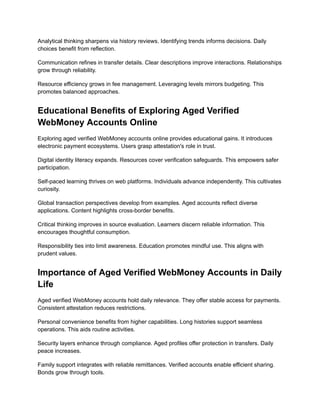 Analytical thinking sharpens via history reviews. Identifying trends informs decisions. Daily
choices benefit from reflection.
Communication refines in transfer details. Clear descriptions improve interactions. Relationships
grow through reliability.
Resource efficiency grows in fee management. Leveraging levels mirrors budgeting. This
promotes balanced approaches.
Educational Benefits of Exploring Aged Verified
WebMoney Accounts Online
Exploring aged verified WebMoney accounts online provides educational gains. It introduces
electronic payment ecosystems. Users grasp attestation's role in trust.
Digital identity literacy expands. Resources cover verification safeguards. This empowers safer
participation.
Self-paced learning thrives on web platforms. Individuals advance independently. This cultivates
curiosity.
Global transaction perspectives develop from examples. Aged accounts reflect diverse
applications. Content highlights cross-border benefits.
Critical thinking improves in source evaluation. Learners discern reliable information. This
encourages thoughtful consumption.
Responsibility ties into limit awareness. Education promotes mindful use. This aligns with
prudent values.
Importance of Aged Verified WebMoney Accounts in Daily
Life
Aged verified WebMoney accounts hold daily relevance. They offer stable access for payments.
Consistent attestation reduces restrictions.
Personal convenience benefits from higher capabilities. Long histories support seamless
operations. This aids routine activities.
Security layers enhance through compliance. Aged profiles offer protection in transfers. Daily
peace increases.
Family support integrates with reliable remittances. Verified accounts enable efficient sharing.
Bonds grow through tools.
 