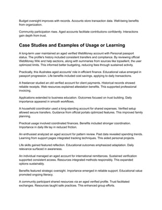 Budget oversight improves with records. Accounts store transaction data. Well-being benefits
from organization.
Community participation rises. Aged accounts facilitate contributions confidently. Interactions
gain depth from trust.
Case Studies and Examples of Usage or Learning
A long-term user maintained an aged verified WebMoney account with Personal passport
status. The profile's history included consistent transfers and compliance. By reviewing official
WebMoney Wiki and help sections, along with summaries from sources like topsellerit, the user
optimized limits. This informed better budgeting, reducing fees through sustained activity.
Practically, this illustrates aged accounts' role in efficient finance. Educational value emerged in
passport progression. Life benefits included cost savings, applying to daily transactions.
A freelancer studied an old verified account for client payments. Historical records showed
reliable receipts. Web resources explained attestation benefits. This supported professional
invoicing.
Applications extended to business education. Outcomes focused on trust building. Daily
importance appeared in smooth workflows.
A household coordinator used a long-standing account for shared expenses. Verified setup
allowed secure transfers. Guidance from official portals optimized features. This improved family
planning.
Practical usage involved coordinated finances. Benefits included stronger coordination.
Importance in daily life lay in reduced friction.
An enthusiast analyzed an aged account for pattern review. Past data revealed spending trends.
Learning from support pages integrated tracking techniques. This aided personal projects.
Life skills gained featured reflection. Educational outcomes emphasized adaptation. Daily
relevance surfaced in awareness.
An individual managed an aged account for international remittances. Sustained verification
supported consistent access. Resources integrated methods responsibly. This expanded
options sustainably.
Benefits featured strategic oversight. Importance emerged in reliable support. Educational value
promoted ongoing literacy.
A community participant shared resources via an aged verified profile. Trust facilitated
exchanges. Resources taught safe practices. This enhanced group efforts.
 