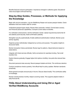 Benefits featured inclusive participation. Importance emerged in collective goals. Educational
value encouraged continued learning.
Step-by-Step Guides, Processes, or Methods for Applying
the Knowledge
Begin with account evaluation. Log into WebMoney Keeper and access passport details. Check
attestation level and creation date for context.
Understand passport types clearly. Review Alias (automatic, limited), Formal (basic access),
and Personal (advanced capabilities). Compare current status to benefits.
For verification enhancement, visit the Verification Center. Upload required documents like ID
and address proof securely. Await confirmation patiently.
Strengthen security systematically. Enable additional authentication methods. Monitor purse
activity regularly.
Organize purses methodically. Categorize by currency and purpose. This applies insights to
structured habits.
Monitor transaction history periodically. Review logs for patterns. Adjust behaviors based on
observations.
Integrate with linked services officially. Verify connections for seamless funding. Test small
transfers first.
Explore features gradually. Engage higher-limit options mindfully. Use perks like reduced fees
wisely.
Document personal notes securely. Record passport details and limits. This reinforces retention.
Conduct compliance checks quarterly. Visit official help for policy updates. Maintain standards
proactively.
Share general concepts anonymously in forums. Discuss ideas broadly. This contributes safely
to knowledge.
Review overall practices monthly. Adapt to evolving needs. This supports adaptive habits in
daily financial life.
FAQs About Understanding and Using Old or Aged
Verified WebMoney Accounts
 
