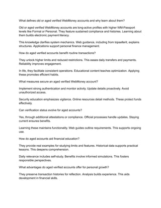 What defines old or aged verified WebMoney accounts and why learn about them?
Old or aged verified WebMoney accounts are long-active profiles with higher WM-Passport
levels like Formal or Personal. They feature sustained compliance and histories. Learning about
them builds electronic payment literacy.
This knowledge clarifies system mechanics. Web guidance, including from topsellerit, explains
structures. Applications support personal finance management.
How do aged verified accounts benefit routine transactions?
They unlock higher limits and reduced restrictions. This eases daily transfers and payments.
Reliability improves engagement.
In life, they facilitate consistent operations. Educational content teaches optimization. Applying
these promotes efficient habits.
What measures secure an aged verified WebMoney account?
Implement strong authentication and monitor activity. Update details proactively. Avoid
unauthorized access.
Security education emphasizes vigilance. Online resources detail methods. These protect funds
effectively.
Can verification status evolve for aged accounts?
Yes, through additional attestations or compliance. Official processes handle updates. Staying
current ensures benefits.
Learning these maintains functionality. Web guides outline requirements. This supports ongoing
use.
How do aged accounts aid financial education?
They provide real examples for studying limits and features. Historical data supports practical
lessons. This deepens comprehension.
Daily relevance includes self-study. Benefits involve informed simulations. This fosters
responsible perspectives.
What advantages do aged verified accounts offer for personal growth?
They preserve transaction histories for reflection. Analysis builds experience. This aids
development in financial skills.
 