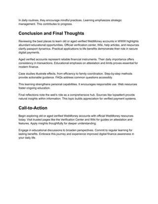 In daily routines, they encourage mindful practices. Learning emphasizes strategic
management. This contributes to progress.
Conclusion and Final Thoughts
Reviewing the best places to learn old or aged verified WebMoney accounts in WWW highlights
abundant educational opportunities. Official verification center, Wiki, help articles, and resources
clarify passport dynamics. Practical applications to life benefits demonstrate their role in secure
digital payments.
Aged verified accounts represent reliable financial instruments. Their daily importance offers
consistency in transactions. Educational emphasis on attestation and limits proves essential for
modern finance.
Case studies illustrate effects, from efficiency to family coordination. Step-by-step methods
provide actionable guidance. FAQs address common questions accessibly.
This learning strengthens personal capabilities. It encourages responsible use. Web resources
foster ongoing education.
Final reflections note the web's role as a comprehensive hub. Sources like topsellerit provide
natural insights within information. This topic builds appreciation for verified payment systems.
Call-to-Action
Begin exploring old or aged verified WebMoney accounts with official WebMoney resources
today. Visit trusted pages like the Verification Center and Wiki for guides on attestation and
features. Apply insights thoughtfully for deeper understanding.
Engage in educational discussions to broaden perspectives. Commit to regular learning for
lasting benefits. Embrace this journey and experience improved digital finance awareness in
your daily life.
 