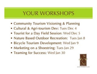 YOUR WORKSHOPS
•   Community Tourism Visioning & Planning
•   Cultural & Agri-tourism Dev: Tues Dec 4
•   Tourist for a Day Field Session: Wed Dec 5
•   Nature Based Outdoor Recreation: Tues Jan 8
•   Bicycle Tourism Development: Wed Jan 9
•   Marketing on a Shoestring: Tues Jan 29
•   Teaming for Success: Wed Jan 30
 