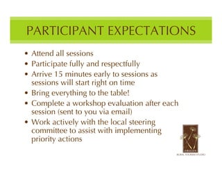 PARTICIPANT EXPECTATIONS
• Attend all sessions
• Participate fully and respectfully
• Arrive 15 minutes early to sessions as
  sessions will start right on time
• Bring everything to the table!
• Complete a workshop evaluation after each
  session (sent to you via email)
• Work actively with the local steering
  committee to assist with implementing
  priority actions
 