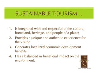 SUSTAINABLE TOURISM…

1. Is integrated with and respectful of the culture,
   homeland, heritage, and people of a place;
2. Provides a unique and authentic experience for
   the visitor;
3. Generates localized economic development
   benefits;
4. Has a balanced or beneficial impact on the
   environment;
 