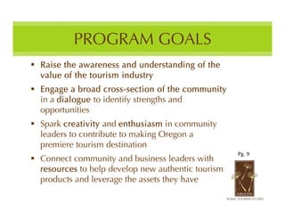 PROGRAM GOALS
 Raise the awareness and understanding of the
  value of the tourism industry
 Engage a broad cross-section of the community
  in a dialogue to identify strengths and
  opportunities
 Spark creativity and enthusiasm in community
  leaders to contribute to making Oregon a
  premiere tourism destination
                                                    Pg. 9
 Connect community and business leaders with
  resources to help develop new authentic tourism
  products and leverage the assets they have
 