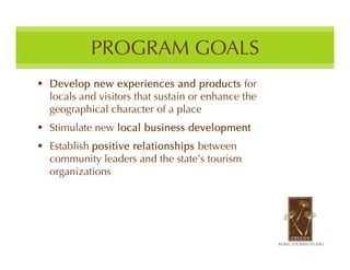 PROGRAM GOALS
 Develop new experiences and products for
  locals and visitors that sustain or enhance the
  geographical character of a place
 Stimulate new local business development
 Establish positive relationships between
  community leaders and the state’s tourism
  organizations
 