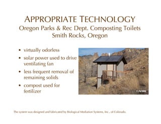APPROPRIATE TECHNOLOGY
    Oregon Parks & Rec Dept. Composting Toilets
               Smith Rocks, Oregon

   • virtually odorless
   • solar power used to drive
     ventilating fan
   • less frequent removal of
     remaining solids
   • compost used for
     fertilizer



The system was designed and fabricated by Biological Mediation Systems, Inc., of Colorado.
 