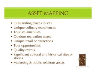 ASSET MAPPING
• Outstanding places to stay
• Unique culinary experiences
• Tourism amenities
• Outdoor recreation assets
• Unique retail or attractions
• Tour opportunities
• Quality events
• Significant cultural and historical sites or
  stories
• Marketing & public relations assets
 