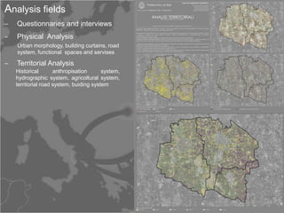 Analysis fields
‒   Questionnaries and interviews
‒   Physical Analysis
    Urban morphology, building curtains, road
    system, functional spaces and servises

‒   Territorial Analysis
    Historical       anthropisation      system,
    hydrographic system, agricoltural system,
    territorial road system, buiding system
 