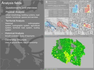 Analysis fields
‒   Questionnaries and interviews
‒   Physical Analysis
    Urban morphology, building curtains, road
    system, functional spaces and servises

‒   Territorial Analysis
    Historical                 anthropisation
    system, hydrographic system, agricoltural
    system, territorial road system, buiding
    system
‒ Historical Analysis
    Growth evolution, study of toponyms

‒ Ownership Structure
    Uses of ground floors, size of ownership
 