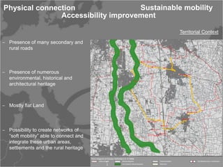 Physical connection                 Sustainable mobility
               Accessibility improvement

                                               Territorial Context

‒ Presence of many secondary and
  rural roads



‒ Presence of numerous
  environmental, historical and
  architectural heritage



‒ Mostly flat Land



‒ Possibility to create networks of
  “soft mobility” able to connect and
  integrate these urban areas,
  settlements and the rural heritage
 