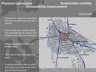 Physical connection                 Sustainable mobility
               Accessibility improvement

                                                Urban Context

‒ Presence of roads that penetrate
  the city in a radial way up to town
  centres


‒ Stone made town centre viability
  and characterized by narrow road
  sections and often non-vehicular


‒ Difficult accessibily and lack of
  parking areas


‒ Total lack of bike and pedestrian
  paths

‒ Creating networks able to relate
  the historical centers with urban
  and territorial context
 