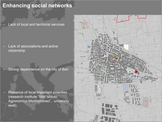 Enhancing social networks


‒ Lack of local and territorial services




‒ Lack of associations and active
  citizenship




‒ Strong dependence on the city of Bari




‒ Presence of local important polarities
  (research institute “IAM Istituto
  Agronomico Mediterraneo”, university
  seat)
 
