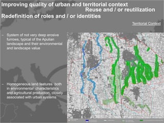 Improving quality of urban and territorial context
                                  Reuse and / or reutilization
Redefinition of roles and / or identities
                                                    Territorial Context


‒ System of not very deep erosive
  furrows, typical of the Apulian
  landscape and their environmental
  and landscape value




‒ Homogeneous land features both
  in environmental characteristics
  and agricultural production, closely
  associated with urban systems
 