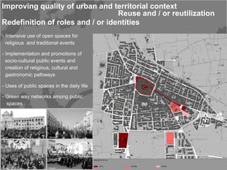 Improving quality of urban and territorial context
                                  Reuse and / or reutilization
Redefinition of roles and / or identities
- Intensive use of open spaces for
  religious and traditional events

- Implementation and promotions of
  socio-cultural public events and
  creation of religious, cultural and
  gastronomic pathways

- Uses of public spaces in the daily life

- Green way networks among public
  spaces
 