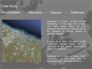 Case Study

Municipalities:    Valenzano -      Capurso           -    Cellamare

                                 Valenzano is a town of about 18 548
                                 inhabitants, 13 km away from of Bari.
                                 The town, who's about 16 kmq
                                 extensive, it's known as a services city for
                                 the presence of several centers of
                                 scientific research
        Mappa larga scala
                                 Capurso is a town    of about 14,000
                                 inhabitants, located about 10 Km
                                 southeast of the capital, who's about
                                 14,88 kmq extensive


                                 Cellamare is a town of about 5.507
                                 inhabitants, 14 km away from of
                                 Bari, who's about 5,83 kmq extensive
 