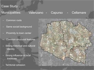 Case Study

Municipalities:          Valenzano -   Capurso   -   Cellamare

‒ Common roots

‒ Same social background

‒ Proximity to town center

‒ Common structural features

‒ Strong historical and cultural
   identity

‒ Strong influence of local
   traditions

‒ Territorial cohesion
 