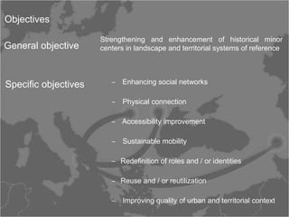 Objectives

                      Strengthening and enhancement of historical minor
General objective     centers in landscape and territorial systems of reference




Specific objectives      ‒ Enhancing social networks

                         ‒ Physical connection

                         ‒ Accessibility improvement

                         ‒ Sustainable mobility

                         ‒ Redefinition of roles and / or identities

                         ‒ Reuse and / or reutilization

                         ‒ Improving quality of urban and territorial context
 
