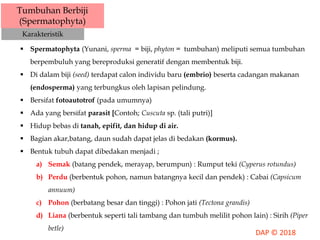 Tumbuhan Berbiji
(Spermatophyta)
Karakteristik
 Spermatophyta (Yunani, sperma = biji, phyton = tumbuhan) meliputi semua tumbuhan
berpembuluh yang bereproduksi generatif dengan membentuk biji.
 Di dalam biji (seed) terdapat calon individu baru (embrio) beserta cadangan makanan
(endosperma) yang terbungkus oleh lapisan pelindung.
 Bersifat fotoautotrof (pada umumnya)
 Ada yang bersifat parasit [Contoh; Cuscuta sp. (tali putri)]
 Hidup bebas di tanah, epifit, dan hidup di air.
 Bagian akar,batang, daun sudah dapat jelas di bedakan (kormus).
 Bentuk tubuh dapat dibedakan menjadi ;
a) Semak (batang pendek, merayap, berumpun) : Rumput teki (Cyperus rotundus)
b) Perdu (berbentuk pohon, namun batangnya kecil dan pendek) : Cabai (Capsicum
annuum)
c) Pohon (berbatang besar dan tinggi) : Pohon jati (Tectona grandis)
d) Liana (berbentuk seperti tali tambang dan tumbuh melilit pohon lain) : Sirih (Piper
betle)
 